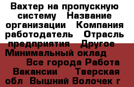 Вахтер на пропускную систему › Название организации ­ Компания-работодатель › Отрасль предприятия ­ Другое › Минимальный оклад ­ 15 000 - Все города Работа » Вакансии   . Тверская обл.,Вышний Волочек г.